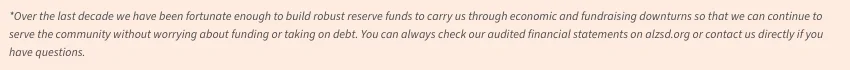 2025-financials-footnote Over the last decade we have been fortunate enough to build robust reserve funds to carry us through economic and fundraising downturns so that we can continue to serve the community without worrying about funding or taking on debt. You can always check our audited financial statements on alzsd.org or contact us directly if you have questions.