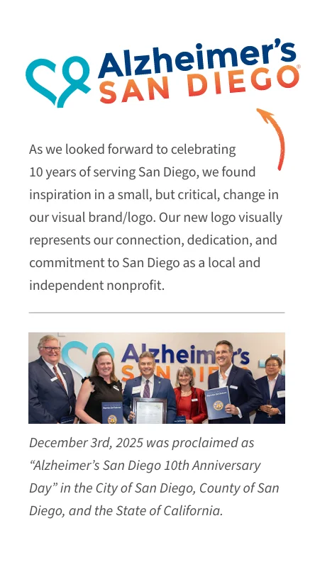 alzsd-2025-annual-report-new-logo As we looked forward to celebrating 10 years of serving San Diego, we found inspiration in a small, but critical, change in our visual brand/logo. Our new logo visually represents our connection, dedication, and commitment to San Diego as a local and independent nonprofit. December 3, 2025 was proclaimed as "Alzheimer's San Diego 10th Anniversary Day" in the City of San Diego, County of San Diego, and the State of California.