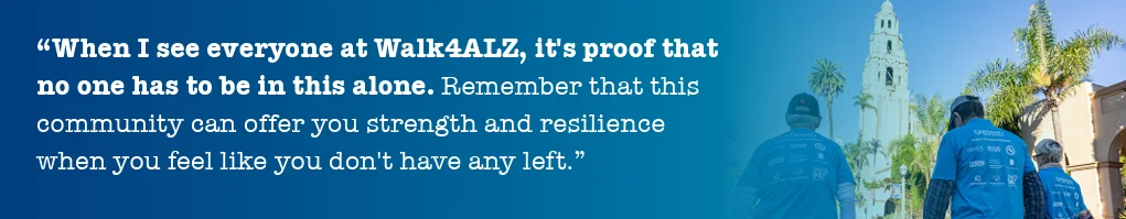 alzsd-2025-annual-report-quote "When I see everyone at Walk4ALZ, it's proof that no one has to be in this alone. Remember that this community can offer you strength and resillience when you feel like you don't have any left."